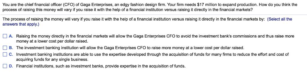 You are the chief financial officer (CFO) of Gaga Enterprises, an edgy fashion design firm. Your firm needs $17 million to expand production. How do you think the process of raising this money will vary if you raise it with the help of a financial institution versus raising it directly in the financial markets? The process of raising the money will vary if you raise it with the help of a financial institution versus raising it directly in the financial markets by: (Select all the answers that apply.) A. Raising the money directly in the financial markets will allow the Gaga Enterprises CFO to avoid the investment banks commissions and thus raise more money at a lower cost per dollar raised. The investment banking institution will allow the Gaga Enterprises CFO to raise more money at a lower cost per dollar raised B. □ C. Investment banking institutions are able to use the expertise developed through the acquisition of funds for many firms to reduce the effort and cost of acquiring funds for any single business D. Financial institutions, such as investment banks, provide expertise in the acquisition of funds.