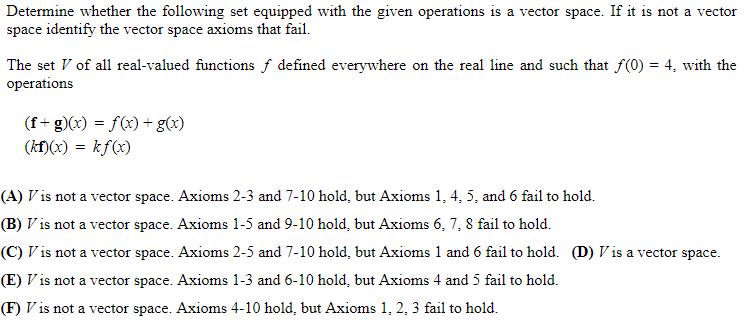 Determine whether the following set equipped with the given operations is a vector space. If it is not a vector space identify the vector space axioms that fail. The set V of all real-valued functions f defined everywhere on the real line and such that f(0)4, with the operations (f-g)(x) f(x)-g(x) (kf)(x) - kfx) (A) Vis not a vector space. Axioms 2-3 and 7-10 hold, but Axioms 1, 4, 5, and 6 fail to hold. (B)「is not a vector space. Axioms 1-5 and 9-10 hold, but Axioms 6, 7, 8 fail to hold. (C)「is not a vector space. Axioms 2-5 and 7-10 hold, but Axioms 1 and 6 fail to hold. (D) is a vector space. (E) is not a vector space. Axioms 1-3 and 6-10 hold, but Axioms 4 and 5 fail to hold. (F) Vis not a vector space. Axioms 4-10 hold, but Axioms 1, 2, 3 fail to hold.