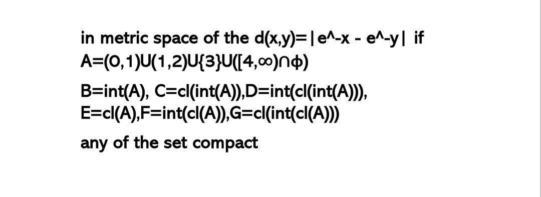 in metric space of the d(x,y)=10^-x-en-y| if A=(0,1)U(1,2)U{3}U([4,00)no) B=int(A), C=cl(int(A)),D=int(clint(A))), E=cl(A),F=