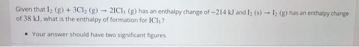 Given that l 2 (g) + 3Cl2 (g)-21C13 (g) has an enthalpy change of-21 4 kJ and 12 (s) → 12 (g) has an enthalpy change of 38 kJ, what is the enthalpy of formation for ICl,? . Your answer should have two significant figures