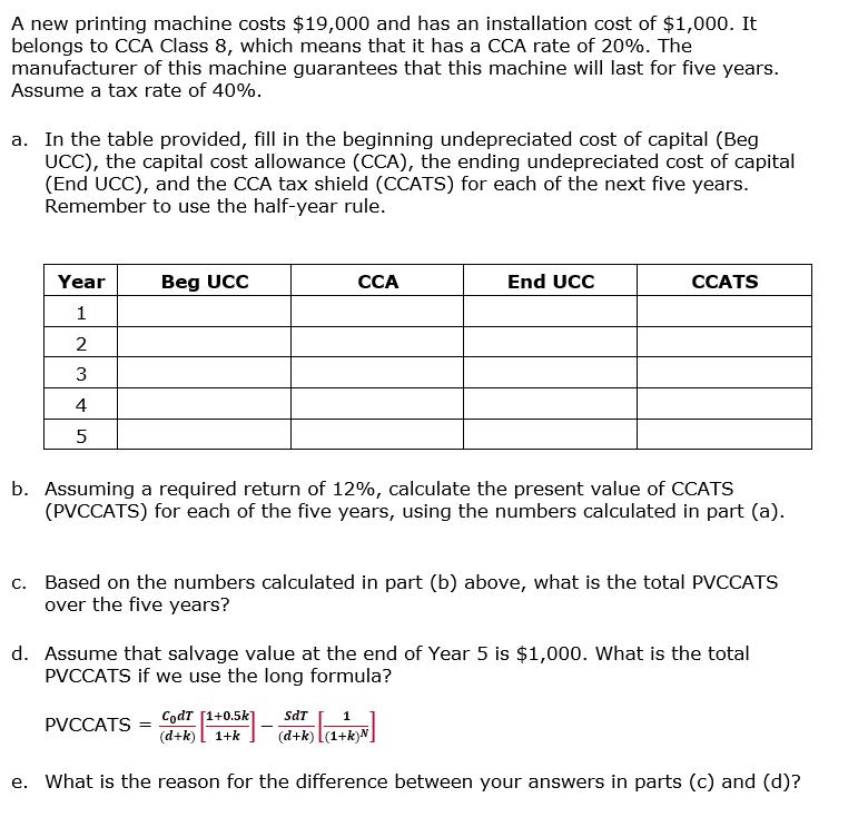 A new printing machine costs $19,000 and has an installation cost of $1,000. It belongs to CCA Class 8, which means that it has a CCA rate of 20%. The manufacturer of this machine guarantees that this machine will last for five years. Assume a tax rate of 40%. a. In the table provided, fill in the beginning undepreciated cost of capital (Beg UCC), the capital cost allowance (CCA), the ending undepreciated cost of capital (End UCC), and the CCA tax shield (CCATS) for each of the next five years. Remember to use the half-year rule. Year Beg UCC CCA End UCC CCATS 2 3 4 5 b. Assuming a required return of 12%, calculate the present value of CCATS (PVCCATS) for each of the five years, using the numbers calculated in part (a). c. Based on the numbers calculated in part (b) above, what is the total PVCCATS over the five years? d. Assume that salvage value at the end of Year 5 is $1,000. What is the total PVCCATS if we use the long formula? (d+k)l 1-k (d+k) L(1+k)N e. What is the reason for the difference between your answers in parts (c) and (d)?