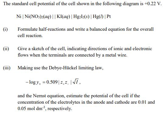 The standard cell potential of the cell shown in the following diagram is + 0.22 V Ni | Ni(NO3)2(aq) | | KI(aq) | Hg22(s) | Hg() | Pt i Formulate half-reactions and write a balanced equation for the overall cell reaction ii) Give a sketch of the cell, indicating directions of ionic and electronic flows when the terminals are connected by a metal wire. (iii) Making use the Debye-Hückel limiting law, logy 0.509 INT and the Nernst equation, estimate the potential of the cell if the concentration of the electrolytes in the anode and cathode are 0.01 and 0.05 mol dm-3, respectively