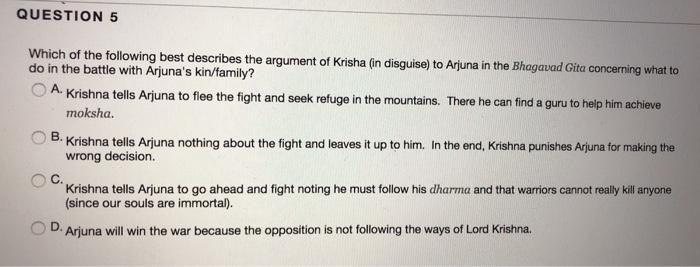 QUESTION 5 Which of the following best describes the argument of Krisha (in disguise) to Arjuna in the Bhagavad Cita concerning do in the battle with Arjunas kin/family? Krishna tells Arjuna to flee the fight and seek refuge in the mountains. There he can find a guru to help him achieve moksha O B Krishna tells A una nothing about the fight and leaves it up to him In the end, Krishna punishes Arjuna for making the wrong decision. C. Krishna tells Arjuna to go ahead and fight noting he must follow his dharma and that warriors cannot really kill anyone (since our souls are immortal). OD. Arjuna will win the war because the opposition is not following the ways of Lord Krishna.