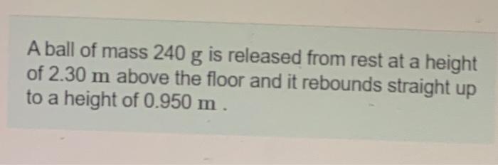 A ball of mass 240 g is released from rest at a height of 2.30 m above the floor and it rebounds straight up to a height of 0