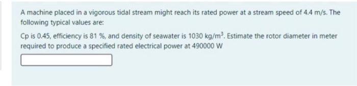 A machine placed in a vigorous tidal stream might reach its rated power at a stream speed of 4.4 m/s. The following typical v