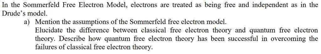 In the Sommerfeld Free Electron Model, electrons are treated as being free and independent as in the Drudes model. a) Mentio