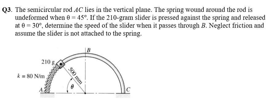 Q3. The semicircular rod AC lies in the vertical plane. The spring wound around the rod is undeformed when e 450. If the 210-gram slider is pressed against the spring and released at e 300, determine the speed of the slider when it passes through B. Neglect friction and assume the slider is not attached to the spring. 210 g