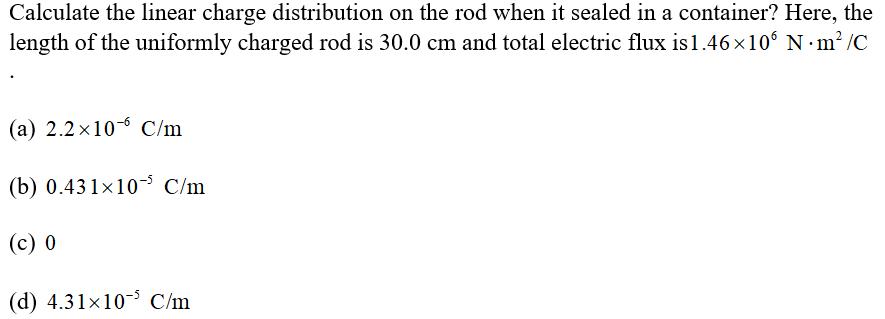 Calculate the linear charge distribution on the rod when it sealed in a container? Here, the length of the uniformly charged rod is 30.0 cm and total electric flux is 1.46 x 106 N·m2/C (a) 2.2x10-6 C/m (b) 0.431x10- C/m (c) 0 (d) 4.31x10-5 C/m