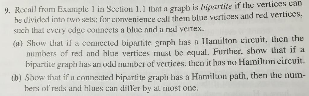 9. Recall from Example 1 in Section 1.1 that a graph is vertices can the bipartite if can be divided into two sets; for convenience call them blue vertices and red vertices such that every edge connects a blue and a red vertex (a) Show that if a connected bipartite graph has a Hamilton circuit, then the numbers of red and blue vertices must be equal. Further, show that if a bipartite graph has an odd number of vertices, then it has no Hamilton circuit. (b) Show that if a connected bipartite graph has a Hamilton path, then the num bers of reds and blues can differ by at most one.