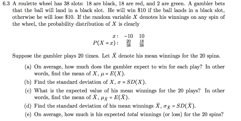 6.3 A roulette wheel has 38 slots: 18 are black, 18 are red, and 2 are green. A gambler bets that the ball will land in a black slot. He will win $10 if the ball lands in a black slot, otherwise he will lose $10. If the random variable X denotes his winnings on any spin of the wheel, the probability distribution of X is clearly x:-10 10 丽 P(X=x) : 18 Suppose the gambler plays 20 times. Let X denote his mean winnings for the 20 spins (a) On average, how much does the gambler expect to win for each play? In other words, find the mean of X, μ= E(X) (b) Find the standard deviation of X, σ-SD(X) (c) What is the expected value of his mean winnings for the 20 plays? In other words, find the mean of X, Ax = E(X). (d) Find the standard deviation of his mean winnings X, ax -SD(X) (e) On average, how much is his expected total winnings (or loss) for the 20 spins?