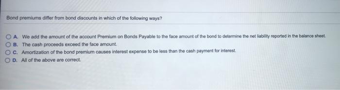 Bond premiums differ from bond discounts in which of the following ways? A We add the amount of the account Premium on Bonds