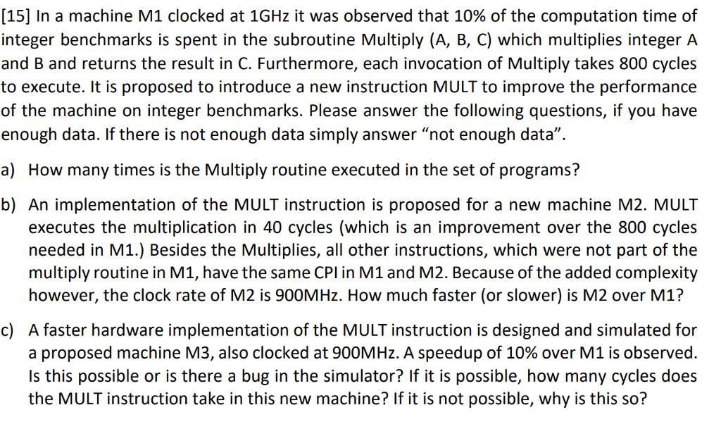 [15] In a machine M1 clocked at 1GHz it was observed that 10% of the computation time of integer benchmarks is spent in the subroutine Multiply (A, B, C) which multiplies integer A and B and returns the result in C. Furthermore, each invocation of Multiply takes 800 cycles to execute. It is proposed to introduce a new instruction MULT to improve the performance of the machine on integer benchmarks. Please answer the following questions, if you have enough data. If there is not enough data simply answer not enough data a) How many times is the Multiply routine executed in the set of programs? b) An implementation of the MULT instruction is proposed for a new machine M2. MULT executes the multiplication in 40 cycles (which is an improvement over the 800 cycles needed in M1.) Besides the Multiplies, all other instructions, which were not part of the multiply routine in M1, have the same CPl in M1 and M2. Because of the added complexity however, the clock rate of M2 is 900MHz. How much faster (or slower) is M2 over M1? c) A faster hardware implementation of the MULT instruction is designed and simulated for a proposed machine 13, also clocked at 900MHz. A speedup of 10% over M1 is observed. Is this possible or is there a bug in the simulator? If it is possible, how many cycles does the MULT instruction take in this new machine? If it is not possible, why is this so?