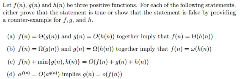 Let f( either prove that the statement is true or show that the statement is false by providing a counter-example for f,g, and h. n), g(n) and h(n) be three positive functions. For each of the following statements, (a) f(n-6(g(n)) and g(n) = 0(h(n)) together imply that f(n)-6(h(n)) (b) f(n-Ω(g(n)) and g( )) (c) f(n) +1nin(g(n), h(n))=0(f(n) + g(n) +h(n)) (d) a/(n) = 0(ag(n)) implies g(n) = o(f(n)) n-Ω(h(n)) together imply that f(n) =w(h (n
