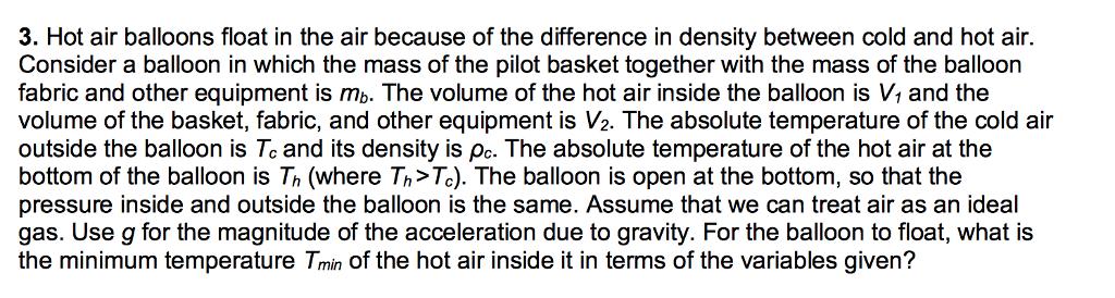 3. Hot air balloons float in the air because of the difference in density between cold and hot air Consider a balloon in which the mass of the pilot basket together with the mass of the balloon fabric and other equipment is mb. The volume of the hot air inside the balloon is V1 and the volume of the basket, fabric, and other equipment is V2. The absolute temperature of the cold air outside the balloon is Tcand its density is pc. The absolute temperature of the hot air at the bottom of the balloon is Th (where Th>Te). The balloon is open at the bottom, so that the pressure inside and outside the balloon is the same. ASsume that we can treat air as an ideal gas. Use g for the magnitude of the acceleration due to gravity. For the balloon to float, what is the minimum temperature Tmin of the hot air inside it in terms of the variables given?