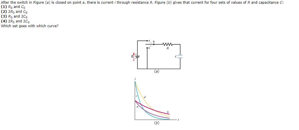 After the switch in Figure (a) is closed on point a, there is current i through resistance R. Figure (b) gives that current for four sets of values of R and capacitance C: (1) Ro and Co (2) 2Ro and Co (3) Ro and 2Co (4) 2Ro and 2Co Which set goes with which curve?