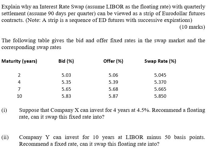 Explain why an Interest Rate Swap (assume LIBOR as the floating rate) with quarterly settlement (assume 90 days per quarter) can be viewed as a strip of Eurodollar futures contracts. (Note: A strip is a sequence of ED futures with successive expirations) (10 marks) The following table gives the bid and offer fixed rates in the swap market and the corresponding swap rates Maturity (years) Bid (%) Offer (96) Swap Rate (%) 5.03 5.35 5.65 5.83 5.06 5.39 5.68 5.87 5.045 5.370 5.665 5.850 4 10 Suppose that Company X can invest for 4 years at 4.5%. Recommend a floating rate, can it swap this fixed rate into? (ii) Company Y can invest for 10 years at LIBOR minus 50 basis points Recommend a fixed rate, can it swap this floating rate into?