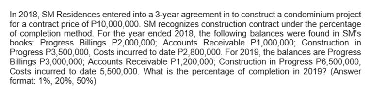 In 2018, SM Residences entered into a 3-year agreement in to construct a condominium projectfor a contract price of P10,000,000. SM recognizes construction contract under the percentageof completion method. For the year ended 2018, the following balances were found in SM'sbooks: Progress Billings P2,000,000; Accounts Receivable P1,000,000; Construction inProgress P3,500,000, Costs incurred to date P2,800,000. For 2019, the balances are ProgressBillings P3,000,000; Accounts Receivable P1,200,000; Construction in Progress P6,500,000,Costs incurred to date 5,500,000. What is the percentage of completion in 2019? (Answerformat: 1%, 20%, 50%)
