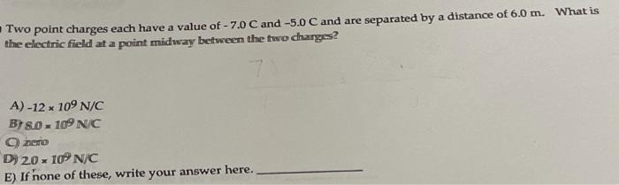 -Two point charges each have a value of - 7.0 C and -5.0 C and are separated by a distance of 6.0 m. What is the electric fie