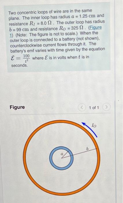 Two concentric loops of wire are in the same plane. The inner loop has radius a = 1.25 cm and resistance Rj = 8.0 12. The out