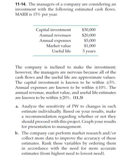 11-14. The managers of a company are considering an investment with the following estimated cash flows. MARR is 15% per year $30,000 $20,000 $5,000 $1,000 5years Capital investment Annual revenues Annual expenses Market value Useful life The company is inclined to make the investment however, the managers are nervous because all of the cash flows and the useful life are approximate values. The capital investment is known to be within 5%. known to be within 10%. The annual revenue, market value, and useful life estimates Annual expenses are are known to be within 20%. (11.3) a. Analyze the sensitivity of PW to changes in each estimate individually. Based on your results, make a recommendation regarding whether or not they should proceed with this project. Graph your results fo r presentation to management. b. The company can perform market research and/or collect more data to improve the accuracy of these estimates. Rank these variables by ordering them in accordance with the need for more accurate estimates (from highest need to lowest need)