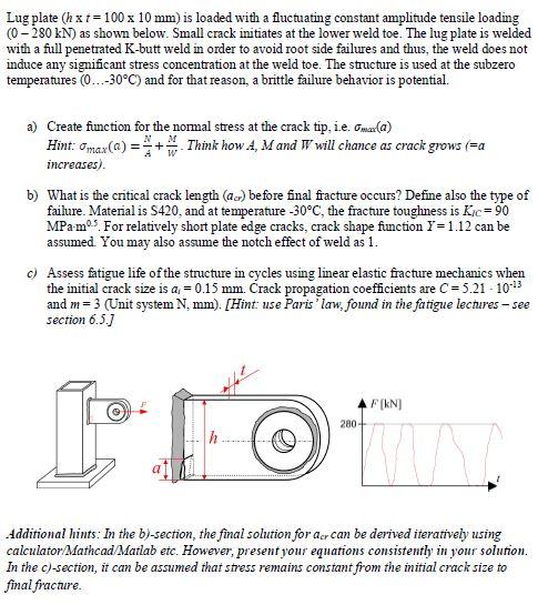 Lug plate (h x 100 x 10 mm) is loaded with a fluctuating constant amplitude tensile loading (0-280 kN as shown below. Small crack initiates at the lower weld toe. The lug plate is welded with a full penetrated K-butt weld in order to avoid root side failures and thus, the weld does not induce any significant stress concentration at the weld toe. The structure is used at the subzero temperatures (0…-30°C) and for that reason, a brittle failure behavior is potential. a) Create function for the normal stress at the crack tip, e. ma(a) as craC b) What is the critical crack length (aa) before final fracture occurs? Define also the type of failure. Matenal is S420, and at temperature-30°C, te fracture toughness is Ke= 90 MPam5. For relatively short plate edge cracks, crack shape fiunction I-1.12 can be assumed. You may also assume the notch effect of weld as 1 Assess fatigue life of the structure in cycles using linear elastic fracture mechanics when the initial crack size is a.-0.15 mm. Crack propagation coefficients are C= 521-101 and m 3 (Unit system N, mm). [Hint use Parislaw, found in the fatigue lechures - see section 6.5J c) 280 iddirional hints: In the b)-section, the final solution for aer can be derived iteratively using calculator/Mathcad/Matlab etc. However, present your equations consistently in your solunon. In the c)-section, it can be assumed that stress remains constant from the nitial crack size to final frachure.