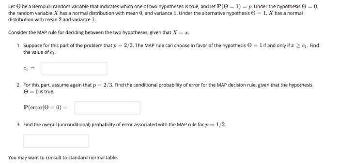 Let Θ be a Bernoulli random variable that indicates which one of two hypotheses is true, and let P(Θ = 1) = p. Under the hypothesis Θ the random variable X has a normal distribution with mean 0, and variance l . Under the alternative hypothesis e = 1, X has a normal distribution with mean 2 and variance 1. Consider the MAP rule for deciding between the two hypotheses, given that X 1. Suppose for this part of the problem that p = 2/3. The MAP rule can choose in favor of the hypothesis Θ = l if and only if z 2 c1-Find the value of ci 2. For this part, assume again that p = 2 /3. Find the conditional probability of error for the MAP decision rule, given that the hypothesis 0is true. error 3. Find the overall (unconditional) probability of error associated with the MAP rule for p 1/2. You may want to consult to standard normal table.