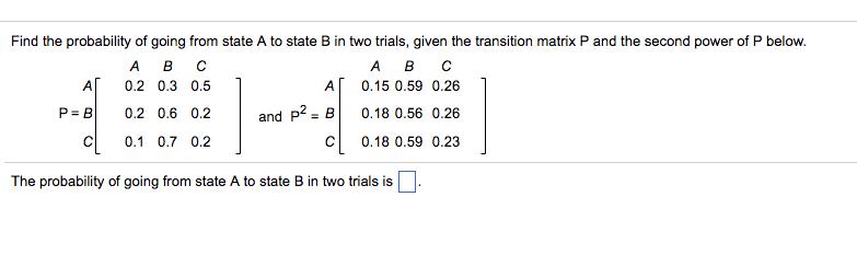 Find the probability of going from state A to state B in two trials, given the transition matrix P and the second power of P below. A 0.2 0.3 0.5 0.2 0.6 0.2 CI 0.1 0.7 0.2 A 0.15 0.59 0.26 | and P2-B| 0.18 0.56 0.26 C 0.18 0.59 0.23 P=B| The probability of going from state A to state B in two trials is