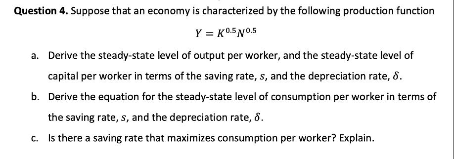 Question 4. Suppose that an economy is characterized by the following production function Y = K 0.5 10.5 Derive the steady-st