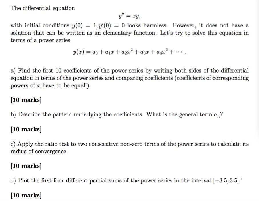 The differential equation F ry, with initial conditions y(0) 1, y(0) 0 looks harmless. However, it does not have a solution that can be written as an elementary function. Lets try to solve this equation in terms of a power series y(r) a) Find the first 10 coefficients of the power series by writing both sides of the differential equation in terms of the power series and comparing coefficients (coefficients of corresponding powers of r have to be equal 10 marks b) Describe the pattern underlying the coefficients. What is the general term an? [10 marks c) Apply the ratio test to two consecutive non-zero terms of the power series to calculate its radius of convergence. [10 marks d) Plot the first four different partial sums of the power series in the interval 3.5, 3.5 10 marks