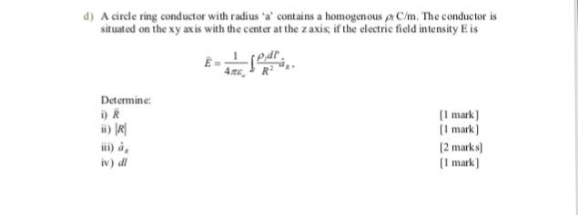 d) A circle ring conductor with radius a contains a homogenous p C/m. The conductor is situated on the xy axis with the center at the z axis if the electric field intensity E is 筑. Determine: O R [I mark] [1 mark] 2 marks) [I mark iv) di