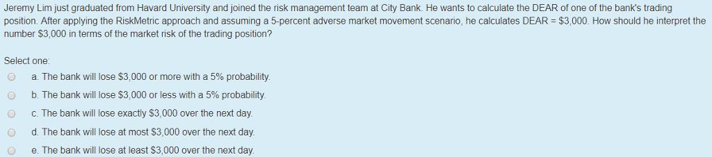 Jeremy Lim just graduated from Havard University and joined the risk management team at City Bank. He wants to calculate the DEAR of one of the banks trading position. After applying the RiskMetric approach and assuming a 5-percent adverse market movement scenario, he calculates DEAR $3,000. How should he interpret the number S3,000 in terms of the market risk of the trading position? Select one: a. The bank will lose $3,000 or more with a 5% probability b. The bank will lose $3,000 or less with a 5% probability c. The bank will lose exactly $3,000 over the next day d. The bank will lose at most S3,000 over the next day. O O O e. The bank will lose at least S3,000 over the next day.