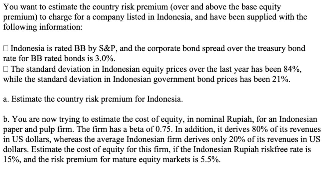 You want to estimate the country risk premium (over and above the base equity premium) to charge for a company listed in Indo