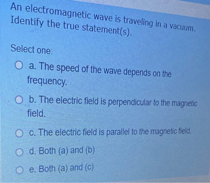 An electromagnetic wave is traveling in a vacuum. Identify the true statement(s). Select one O a. The speed of the wave depen