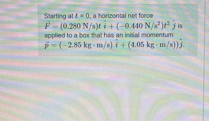 Starting at t = 0, a horizontal net force F = (0.280 N/s)t i +(-0.440 N/s2)?? j is applied to a box that has an initial momen