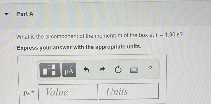 Part A What is the x-component of the momentum of the box at t = 1.90 s? Express your answer with the appropriate units. ? PO