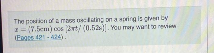 The position of a mass oscillating on a spring is given by x = (7.5cm) cos (2nt/ (0.52s)]. You may want to review (Pages 421 