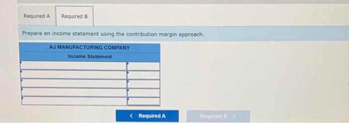 Required A Required B Prepare an income statement using the contribution margin approach. AJ MANUFACTURING COMPANY Income Sta