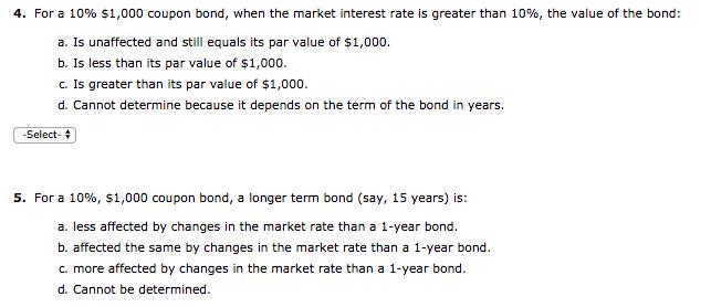 4. For a 10% s 1,000 coupon bond, when the market interest rate is greater than 10%, the value of the bond: a. Is unaffected