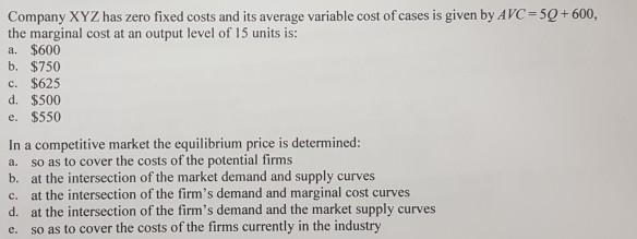 Company XYZ has zero fixed costs and its average variable cost of cases is given by A VC-50+ 600. the marginal cost at an output level of 15 units is a. $600 b. $750 c. $625 d. $500 e. $550 In a competitive market the equilibrium price is determined a. so as to cover the costs of the potential firms b. at the intersection of the market demand and supply curves c. at the intersection of the firms demand and marginal cost curves d. at the intersection of the firms demand and the market supply curves e. so as to cover the costs of the firms currently in the industry