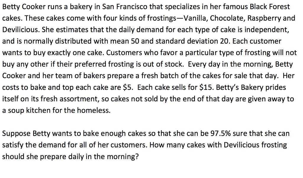 Betty Cooker runs a bakery in San Francisco that specializes in her famous Black Forest cakes. These cakes come with four kinds of frostings-Vanilla, Chocolate, Raspberry and Devilicious. She estimates that the daily demand for each type of cake is independent, and is normally distributed with mean 50 and standard deviation 20. Each customer wants to buy exactly one cake. Customers who favor a particular type of frosting will not buy any other if their preferred frosting is out of stock. Every day in the morning, Betty Cooker and her team of bakers prepare a fresh batch of the cakes for sale that day. Her costs to bake and top each cake are $5. Each cake sells for $15. Betty s Bakery prides itself on its fresh assortment, so cakes not sold by the end of that day are given away to a soup kitchen for the homeless. Suppose Betty wants to bake enough cakes so that she can be 97.5% sure that she can satisfy the demand for all of her customers. How many cakes with Devilicious frosting should she prepare daily in the morning?
