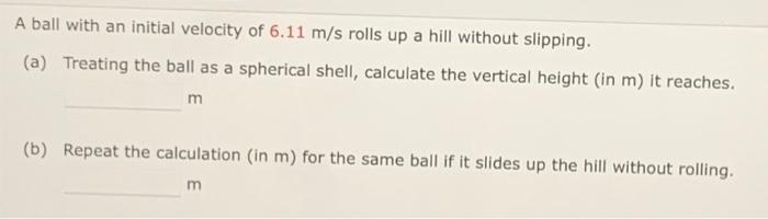 A ball with an initial velocity of 6.11 m/s rolls up a hill without slipping. (a) Treating the ball as a spherical shell, cal