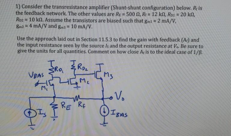 1) Consider the transresistance amplifier (Shunt-shunt configuration) below. Reis the feedback network. The other values are