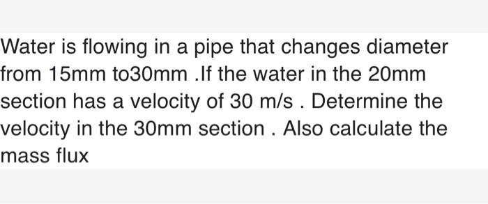 Water is flowing in a pipe that changes diameter from 15mm to30mm . If the water in the 20mm section has a velocity of 30 m/s