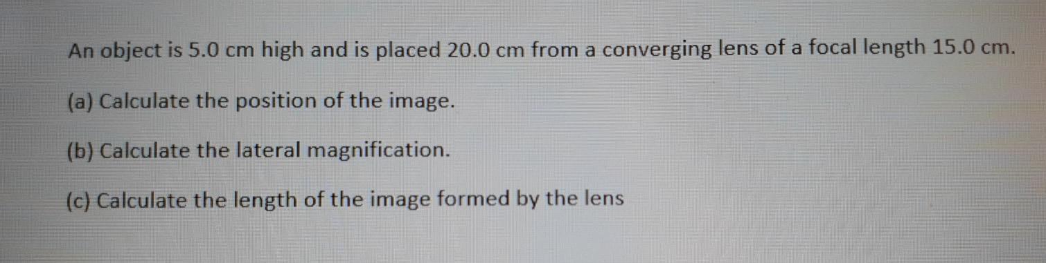 An object is 5.0 cm high and is placed 20.0 cm from a converging lens of a focal length 15.0 cm. (a) Calculate the position o