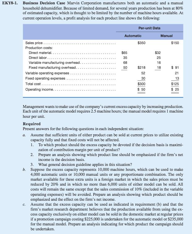 EKY8-1. Business Decision Case Marvin Corporation manufactures both an automatic and a manual household dehumidifier. Because of limited demand, for several years production has been at 80% of estimated capacity, which is thought to be limited by the number of machine hours available. At current operation levels, a profit analysis for each product line shows the following: Per-unit Data Automatic Manual Sales price Production costs $350 $150 $65 35 68 $32 25 Direct material.. Variable manufacturing o $218 52 30 $300 $ 50 $ 91 21 Variable operating expenses Fixed operating expenses $125 $ 25 ncome. Management wants to make use of the companys current excess capacity by increasing production. Each unit of the automatic model requires 2.5 machine hours; the manual model requires 1 machine hour per unit. Required Present answers for the following questions in each independent situation: a. Assume that sufficient units of either product can be sold at current prices to utilize existing capacity fully and that fixed costs will not be affected. 1. To which product should the excess capacity be devoted if the decision basis is maximi zation of contribution margin per unit of product? Prepare an analysis showing which product line should be emphasized if the firms net income is the decision basis 2. 3. What general decision guideline applies in this situation? Suppose the excess capacity represents 10,000 machine hours, which can be used to make 4,000 automatic units or 10,000 manual units or any proportionate combination. The only market available for these extra units is a foreign market in which the sales reduced by 20% and in which no more than 6,000 units of either model can be sold. All costs will remain the same except that the sales commission of 10% (included in the variable operating expenses) will be avoided. Prepare an analysis showing which product should be emphasized and the effect on the firms net income. Assume that the excess capacity can be used as indicated in requirement (b) and that the firms market research department believes that the production available from using the ex cess capacity exclusively on either model can be sold in the domestic market at regular prices if a promotion campaign costing $225,000 is undertaken for the automatic model or $235,000 for the manual model. Prepare an analysis indicating for which product the campaign should b. prices must be c.