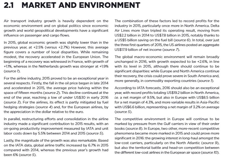 2.1 MARKET AND ENVIRONMENT Air transport industry growth is heavily dependent on the The combination of these factors led to record profits for the economic environment and on global politics since economic industry in 2015, particularly once more in North America. Delta growth and world geopolitical developments have a significant Ai Lines more than tripled its operating result, moving from influence on passenger and cargo flows. US$2.2 billion in 2014 to US$7.8 billion in 2015, notably thanks to a US$5 billion saving on the fuel bill (source 6). In total, over just the three first quarters of 2015, the US airlines posted an aggregate US$179 billion of net income (source 7). In 2015, global economic growth was slightly lower than in the previous year, at +2.5% (versus +2.7%) However, this average figure covers a number of local disparities. While remaining modest, the recovery accelerated in the European Union. The beginning of a recovery was witnessed in France, with growth of +11%, whereas in the Netherlands growth was stronger at +1.9% source The global macro-economic environment will remain broadly unchanged in 2016, with growth expected to be +2.6%, in line with its level in 2015, although there should continue to be significant disparities: while Europe and North America continue their recovery, the crisis could prove severe in South America and, more generally, in commodity exporting countries (source T. For the airline industry, 2015 proved to be an exceptional year in several respects. Firstly, the fall in the oil price began in late 2014 and accelerated in 2015, the average price halving within the space of fifteen months (source 2). This decline continued at the end of the year, reaching a low of under US$30 in early 2016 (source 3) For the airlines, its effect is partly mitigated by fuel hedging strategies (source 4) and, for the European airlines, by the appreciation in the dollar relative to the euro. According to IATA forecasts, 2016 should also be an exceptional year, with record profits totaling US$19.2 billion in North America, ie a net margin of 9.5%, but also in Europe with US$8.5 billion for a net margin of 4.3%, and more variable results in Asia-Pacific with US$6.6 billion, representing a net margin of 3.2% on average (source 5). The competitive environment in Europe will continue to be marked by pressure from the Gulf carriers in view of their order books (source 8). In Europe, two other, more-recent competitive phenomena became more marked in 2015 and could prove more significant in 2016: the growing interest in long-haul amongst the low-cost carriers, particularly on the North Atlantic (source 9), but also the territorial battle and head-on competition between the different low-cost airlines in the European air space (source 10). In parallel, restructuring efforts and consolidation in the airline industry made a significant contribution to 2015 results, with an on-going productivity improvement measured by IATA and unit labor costs down by 5.5% between 2014 and 2015 (source 5). Lastly, the magnitude of the growth was also remarkable. Based on the IATA data, global airline traffic increased by 6.7% in 2015 compared with 2014, whereas the previous years growth had been 6% (source 5).