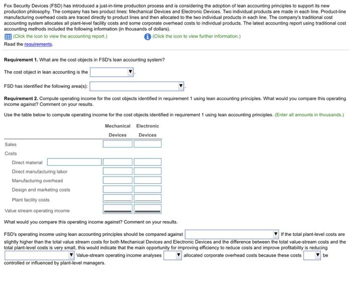 Fox Security Devices (FSD) has introduced a just-in-time production process and is considering the adoption of lean accounting principles to support its new production philosophy. The company has two product lines: Mechanical Devices and Electronic Devices. Two individual products are made in each line. Product-line manufacturing overhead costs are traced directly to product lines and then allocated to the two individual products in each line. The companys traditional cost accounting system allocates al plant-level facility costs and some corporate overhead costs to individual products. The latest accounting report using traditional cost accounting methods included the following information (in thousands of dollars). EEB (Click the icon to view the accounting report.) Read the requirements. (Click the icon to view further information.) Requirement 1. What are the cost objects in FSDs lean accounting system? The cost object in lean accounting is the FSD has identified the following area(s) Requirement 2. Compute operating income for the cost objects identified in requirement 1 using lean accounting principles. What would you compare this operating income against? Comment on your results Use the table below to compute operating income for the cost objects identified in requirement 1 using lean accounting principles. (Enter all amounts in thousands.) Mechanical Electronic Devices Devices Sales Costs Direct material Direct manufacturing labor Manufacturing overhead Design and marketing costs Plant facility costs Value stream operating income What would you compare this operating income against? Comment on your results. FSDs operating income using lean accounting principles should be compared against slightly higher than the total value stream costs for both Mechanical Devices and Electronic Devices and the difference between the total value-stream costs and the VIf the total plant-level costs are total costs is very small, this would indicate that the main for improving efficiency to reduce costs and improve profitability is reducing Value-stream operating income analyses V allocated corporate overhead costs because these costs be controlled or influenced by plant-level managers.
