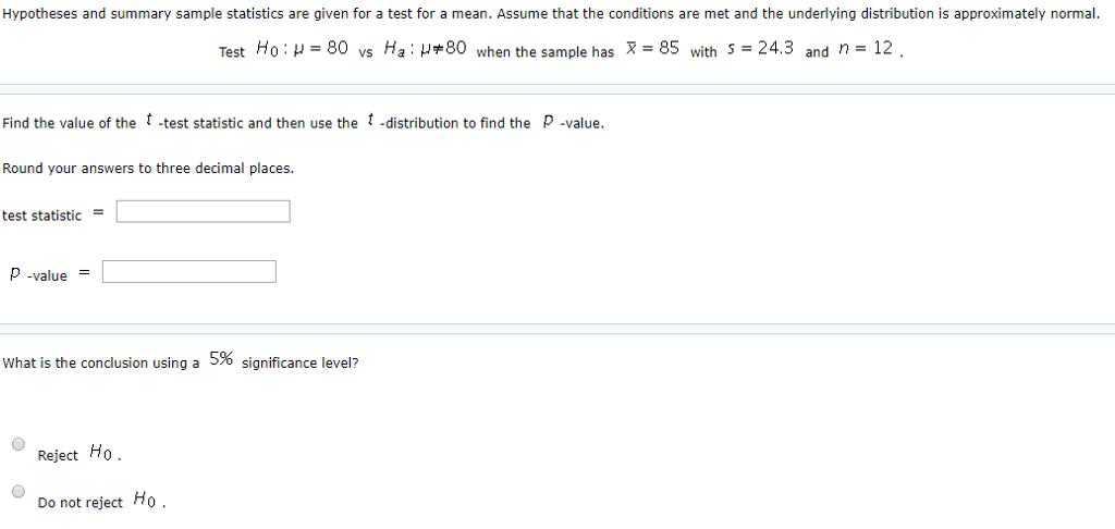 Hypotheses and summary sample statistics are given for a test for a mean. Assume that the conditions are met and the underlying distribution is approximately normal. Test Ho :-80 vs Ha : ?#80 when the sample has -85 wiih S-24.3 and r 12 Find the value of the -test statistic and then use the -distribution to find the P -value. Round your answers to three decimal places. test statistic P -value What is the conclusion using a 5% significance level? Reject Ho Do not reject Ho
