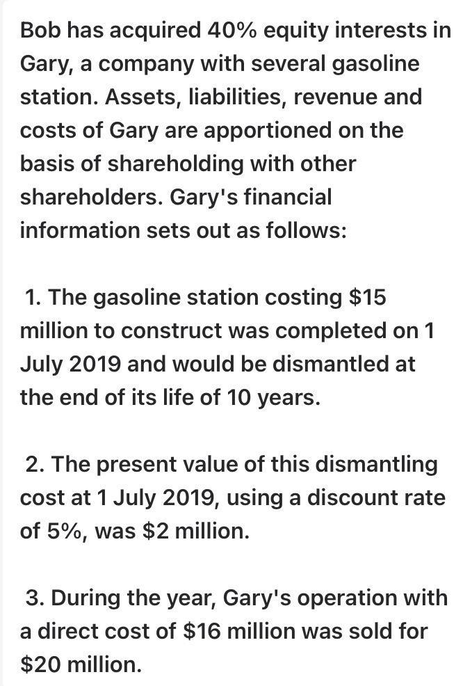 Bob has acquired 40% equity interests in Gary, a company with several gasoline station. Assets, liabilities, revenue and cost