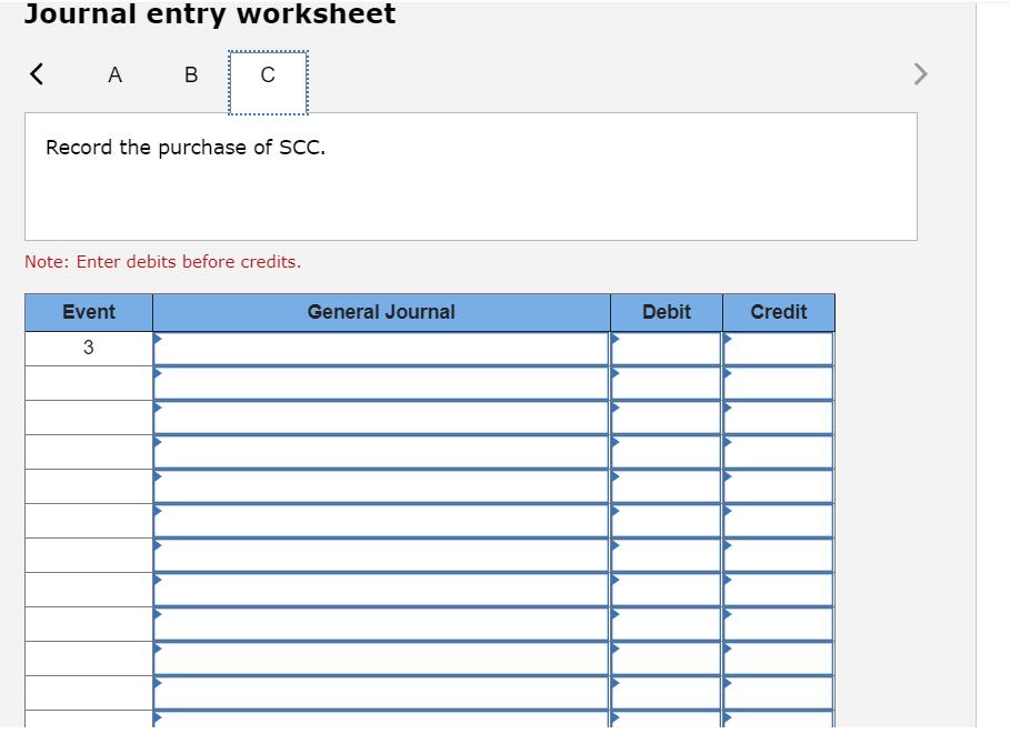 Journal entry worksheet< AB СRecord the purchase of SCC. Note: Enter debits before credits. Event General Journal Debit Cr